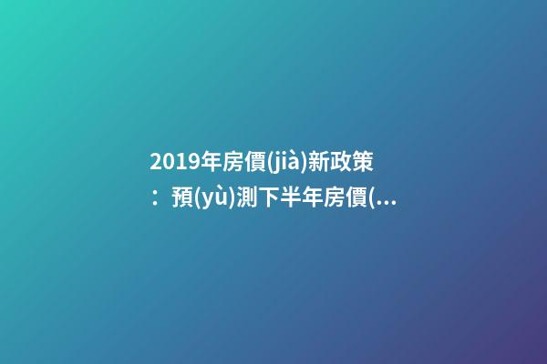 2019年房價(jià)新政策：預(yù)測下半年房價(jià)大局已定，以后房價(jià)會(huì)跌還是會(huì)漲？